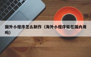 临朐国外小程序怎么制作（海外小程序能在国内用吗）