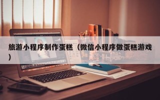 临朐旅游小程序制作蛋糕（微信小程序做蛋糕游戏）